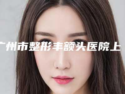 广州市整形丰额头医院上榜名单院长占比百分百(广州市整形丰额头整形医院)