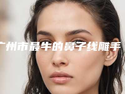 广州市最牛的鼻子线雕手术医生-广州市鼻子线雕手术专家排行前十位是时候公布了