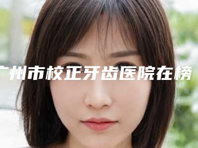 广州市校正牙齿医院在榜名单前十强惊喜爆出(广州市校正牙齿口腔医院口腔实力高低任你挑)