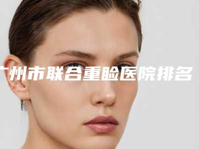 广州市联合重睑医院排名前十强口碑点评-广州海珠今生医疗值得信赖