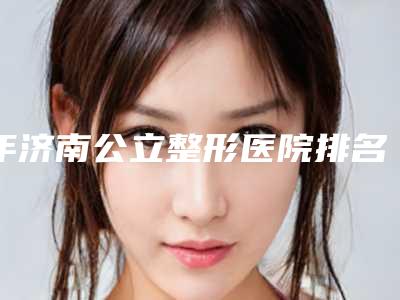 年济南公立整形医院排名榜,济南公立的整形医院