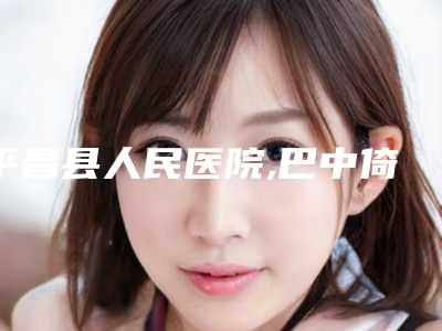 平昌县人民医院,巴中倚韩医疗美容整形诊所你比较看好哪一家