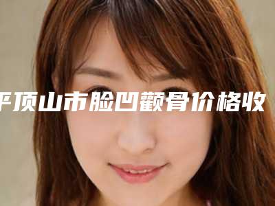 平顶山市脸凹颧骨价格收费表公布 2025-平顶山市脸凹颧骨术大概需要花多少钱