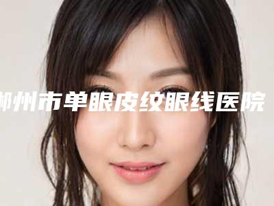 郴州市单眼皮纹眼线医院前十位排名榜哪家服务比较好(郴州市单眼皮纹眼线整形医院)