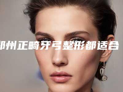 郑州正畸牙弓整形都适合什么类型的人
