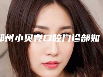 郑州小贝壳口腔门诊部如何-费用表明细附2025版一览-门牙歪矫正案例
