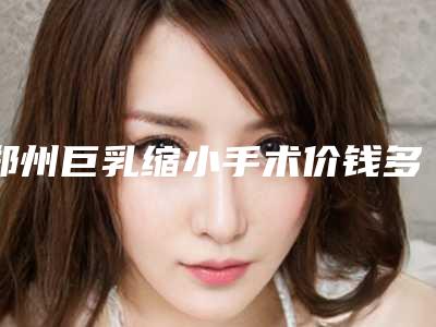 郑州巨乳缩小手术价钱多少钱_郑州巨乳缩小手术的价格高的原因是什么呢