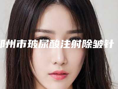 郑州市玻尿酸注射除皱针哪里整形医院好(郑州乡南整形美容中心省内人气高)