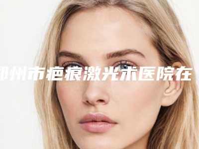 郑州市疤痕激光术医院在榜名单名单新版发布-河南江禾医疗整形医院
