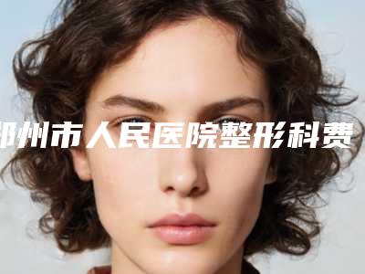 郑州市人民医院整形科费用表明细2025版-擅长项目apl植发等