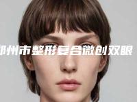 郑州市整形复合微创双眼皮医院哪几家效果强-复合微创双眼皮便宜是多少钱