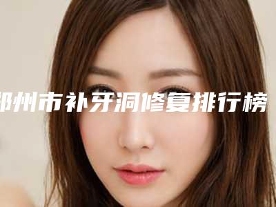 郑州市补牙洞修复排行榜综合实力前十名名单速看-郑州市补牙洞修复口腔医生