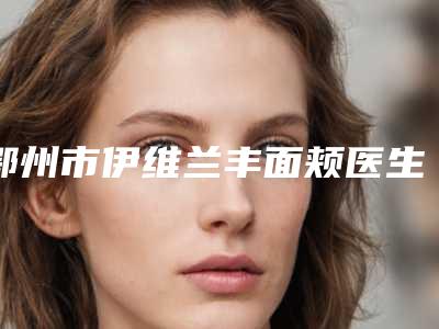 鄂州市伊维兰丰面颊医生排行前10全程高能-鄂州市伊维兰丰面颊医生