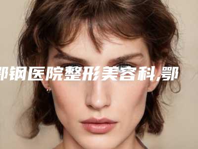 鄂钢医院整形美容科,鄂州华亚美医疗美容哪家好一目了然