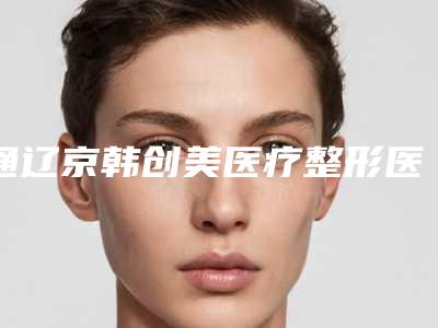 通辽京韩创美医疗整形医院,通辽天立美医疗美容整形院整形谁做的好价格表