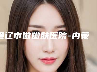 通辽市做嫩肤医院-内蒙古民族大学附属医院皮肤美容中与通辽京韩创美整形医院技术稳扎稳打