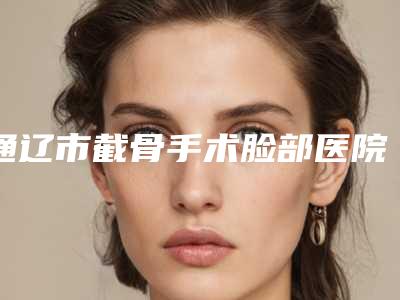 通辽市截骨手术脸部医院-通辽港星医疗美容门诊部整形效果拉满~