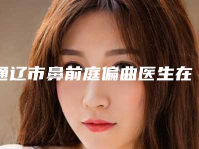 通辽市鼻前庭偏曲医生在榜名单前十佳已公布-通辽市高辉整形医生