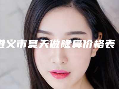 遵义市夏天做隆鼻价格表(收费标准)出炉-近8个月均价为26382元