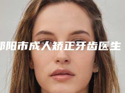 邵阳市成人矫正牙齿医生上榜名单前十个实力派医生你看中了哪个-邵阳市成人矫正牙齿口腔医生