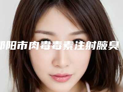 邵阳市肉毒毒素注射腋臭去除术医院排行前八口腔有保障-排名靠前邵阳市整形医院