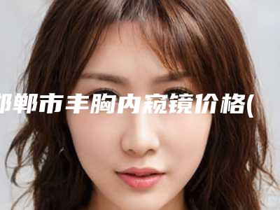 邯郸市丰胸内窥镜价格(价目)表2025报价大全-邯郸市丰胸内窥镜整形费用高不高呢