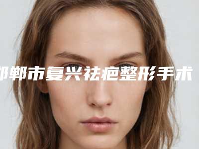 邯郸市复兴祛疤整形手术跟着医院口碑单选2025年