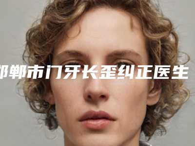 邯郸市门牙长歪纠正医生在榜名单名气远扬-邯郸市门牙长歪纠正口腔医生