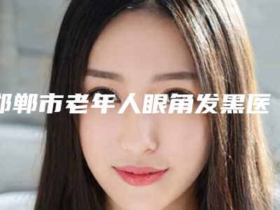 邯郸市老年人眼角发黑医院排行top10哪几个技术好（邯郸市老年人眼角发黑整形医院）