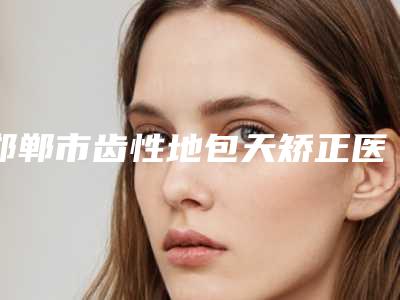 邯郸市齿性地包天矫正医院在榜名单前十位口碑炸裂（邯郸市齿性地包天矫正口腔医院样样yyds）