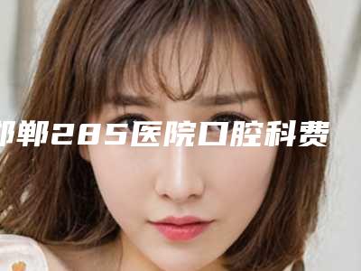 邯郸285医院口腔科费用表明细2025版火热来袭附树脂补牙齿案例