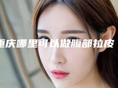 重庆哪里可以做腹部拉皮?整形医院排名前三的测评!口碑实力均在线~