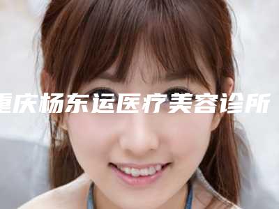 重庆杨东运医疗美容诊所介绍,评价如何