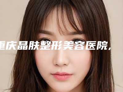 重庆晶肤整形美容医院,重庆潘多拉(原曼格)医疗美容诊所哪家更厉害