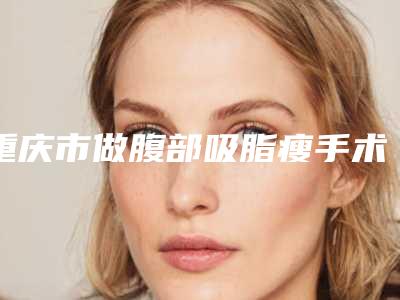 重庆市做腹部吸脂瘦手术哪个整形医院比较好(重庆市做腹部吸脂瘦手术医院排行top10强哪个实力赞)