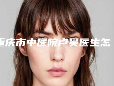 重庆市中医院卢昊医生怎么样?技术优势点评+手术风格一览