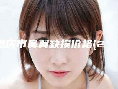 重庆市鼻翼缺损价格(2025年重庆市鼻翼缺损价格(收费标准)刷新)