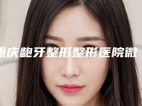 重庆龅牙整形整形医院微整排行榜前八强放心选, 重庆医科大学附属第二医院口腔科看介绍网评不错