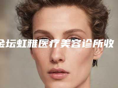 金坛虹雅医疗美容诊所收费价格表一览(金坛虹雅医疗美容诊所收费价格表一览图)