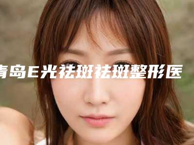 青岛E光祛斑祛斑整形医院前十强排行,青岛永缘韩美整形美容医院口碑良好
