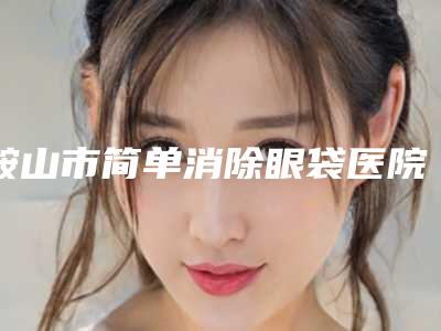 鞍山市简单消除眼袋医院在榜清单top10强强榜盘点总结-鞍山市简单消除眼袋整形医院