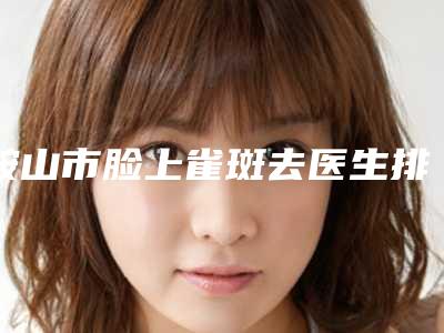 鞍山市脸上雀斑去医生排名榜网友盛赞强烈推荐-薛皓阳医生上榜优势呈现