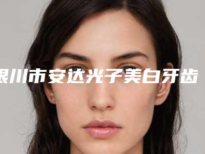 银川市安达光子美白牙齿费用表明细最新热门项目-银川市安达光子美白牙齿价格