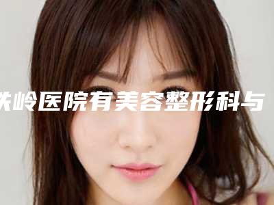 铁岭医院有美容整形科与铁岭美嘉丽整形外科哪个医院好附案例