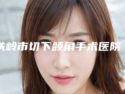 铁岭市切下颌角手术医院综合实力top10口碑排行榜一一细数(铁岭市切下颌角手术整形医院)