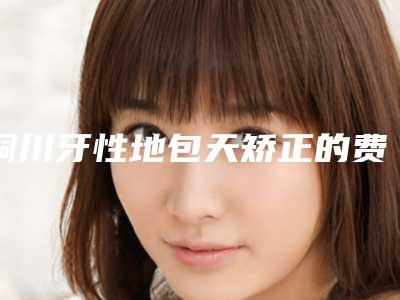 铜川牙性地包天矫正的费用真的很贵吗