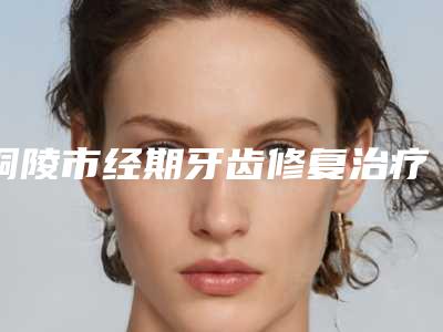 铜陵市经期牙齿修复治疗收费明细贵吗项目-铜陵市经期牙齿修复治疗价格