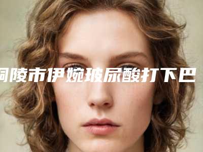 铜陵市伊婉玻尿酸打下巴医院排名榜前十位公立盘点(铜陵市伊婉玻尿酸打下巴整形医院)