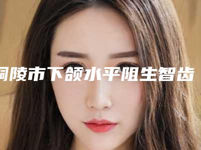 铜陵市下颌水平阻生智齿口腔医生排名选出前六对比挑选-铜陵市下颌水平阻生智齿医生口碑入选_并附价格标准