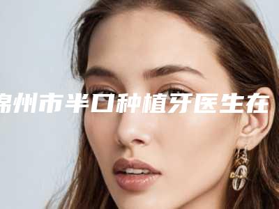 锦州市半口种植牙医生在榜清单前十位口碑比较-锦州市半口种植牙口腔医生